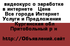 видеокурс о заработке в интернете › Цена ­ 970 - Все города Интернет » Услуги и Предложения   . Курганская обл.,Притобольный р-н